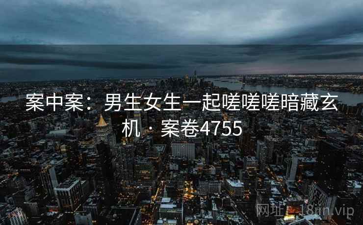 案中案:男生女生一起嗟嗟嗟暗藏玄机 · 案卷4755