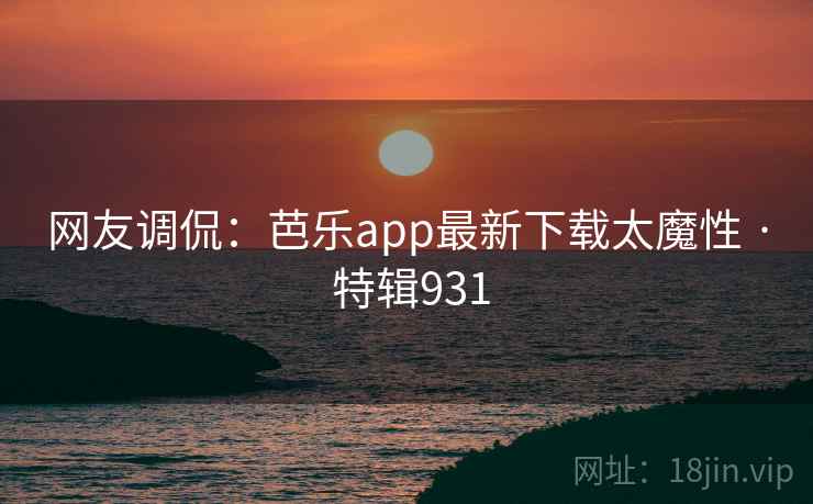 网友调侃：芭乐app最新下载太魔性 · 特辑931