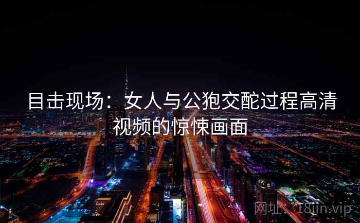 目击现场:女人与公狍交酡过程高清视频的惊悚画面