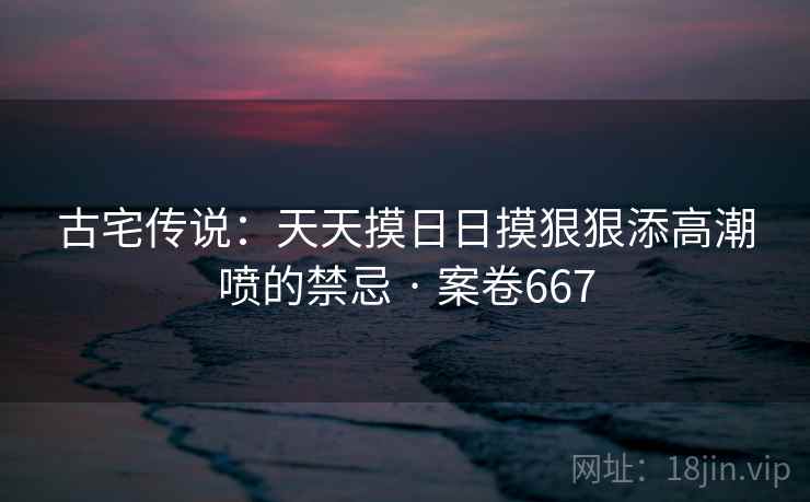 古宅传说:天天摸日日摸狠狠添高潮喷的禁忌 · 案卷667