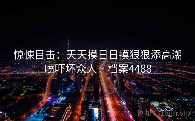惊悚目击：天天摸日日摸狠狠添高潮喷吓坏众人 · 档案4488